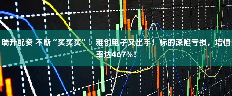 瑞升配资 不断“买买买”！雅创电子又出手！标的深陷亏损，增值率达467%！