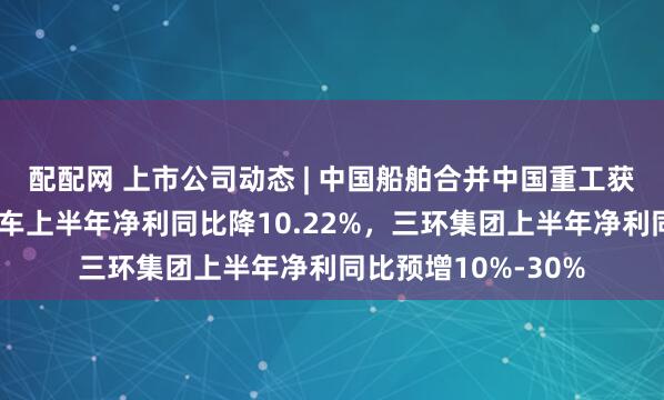 配配网 上市公司动态 | 中国船舶合并中国重工获注册批复，长城汽车上半年净利同比降10.22%，三环集团上半年净利同比预增10%-30%