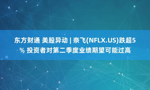 东方财通 美股异动 | 奈飞(NFLX.US)跌超5% 投资者对第二季度业绩期望可能过高