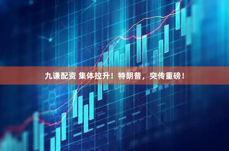 九谦配资 集体拉升！特朗普，突传重磅！