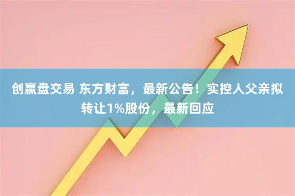 创赢盘交易 东方财富，最新公告！实控人父亲拟转让1%股份，最新回应
