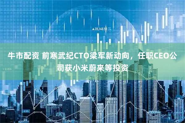 牛市配资 前寒武纪CTO梁军新动向，任职CEO公司获小米蔚来等投资