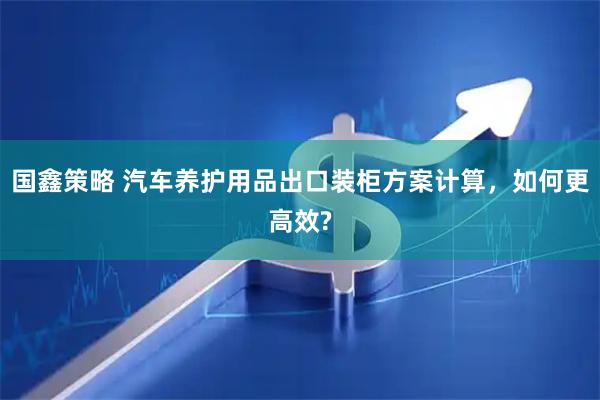 国鑫策略 汽车养护用品出口装柜方案计算，如何更高效?
