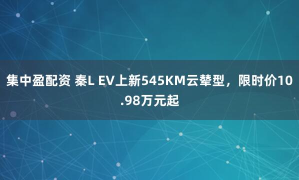 集中盈配资 秦L EV上新545KM云辇型，限时价10.98万元起