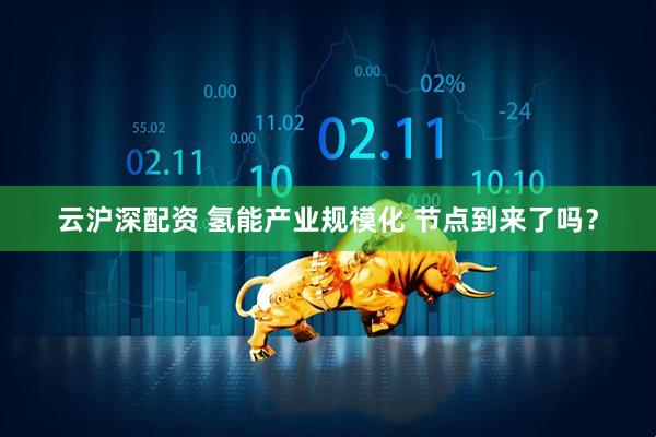 云沪深配资 氢能产业规模化 节点到来了吗？