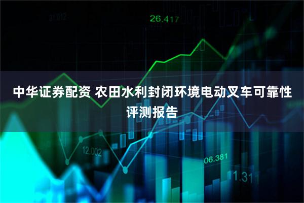 中华证券配资 农田水利封闭环境电动叉车可靠性评测报告