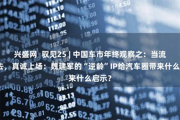 兴盛网  驭见25 | 中国车市年终观察之：当流量褪去，真诚上场：魏建军的“逆龄”IP给汽车圈带来什么启示？