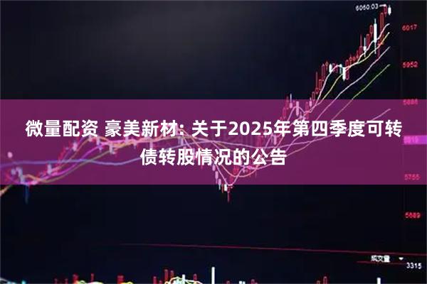 微量配资 豪美新材: 关于2025年第四季度可转债转股情况的公告