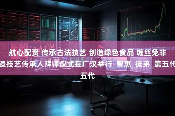 航心配资 传承古法技艺 创造绿色食品 缠丝兔非遗技艺传承人拜师仪式在广汉举行_智惠_徒弟_第五代