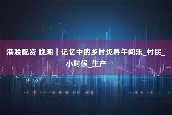 港联配资 晚潮｜记忆中的乡村炎暑午间乐_村民_小时候_生产