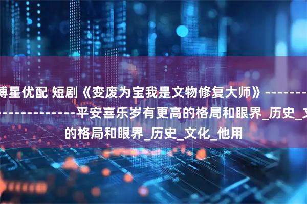 博星优配 短剧《变废为宝我是文物修复大师》-----------------------------平安喜乐岁有更高的格局和眼界_历史_文化_他用