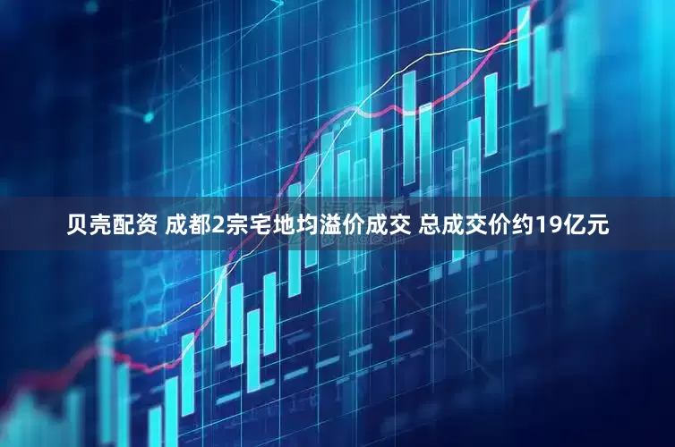 贝壳配资 成都2宗宅地均溢价成交 总成交价约19亿元