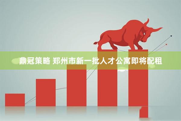 鼎冠策略 郑州市新一批人才公寓即将配租
