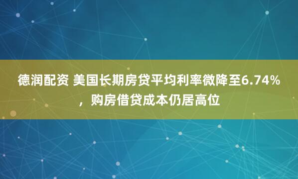 德润配资 美国长期房贷平均利率微降至6.74%，购房借贷成本仍居高位