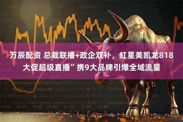 万辰配资 总裁联播+政企双补，红星美凯龙818大促超级直播”携9大品牌引爆全域流量