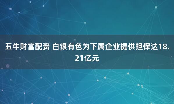 五牛财富配资 白银有色为下属企业提供担保达18.21亿元
