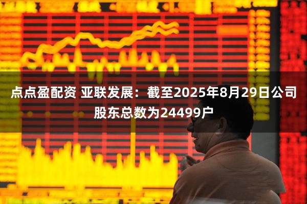 点点盈配资 亚联发展：截至2025年8月29日公司股东总数为24499户