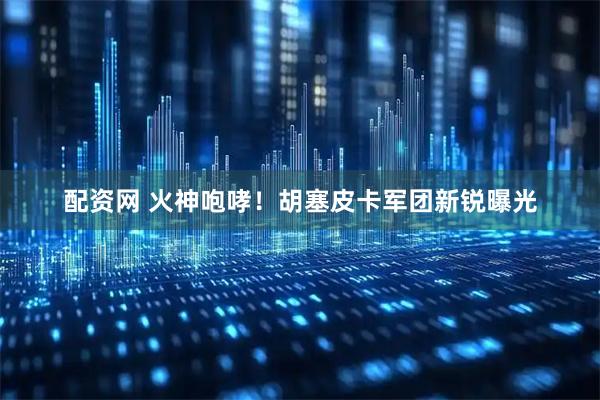 配资网 火神咆哮！胡塞皮卡军团新锐曝光