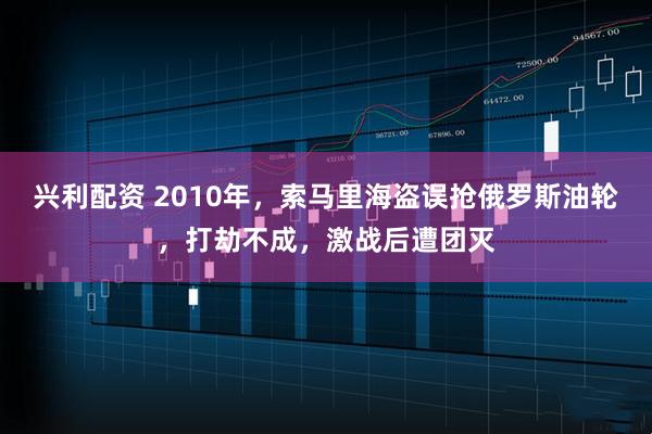 兴利配资 2010年，索马里海盗误抢俄罗斯油轮，打劫不成，激战后遭团灭