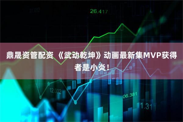 鼎晟资管配资 《武动乾坤》动画最新集MVP获得者是小炎！