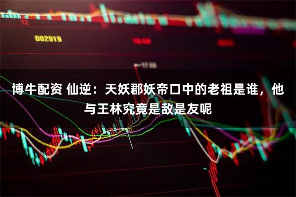 博牛配资 仙逆：天妖郡妖帝口中的老祖是谁，他与王林究竟是敌是友呢