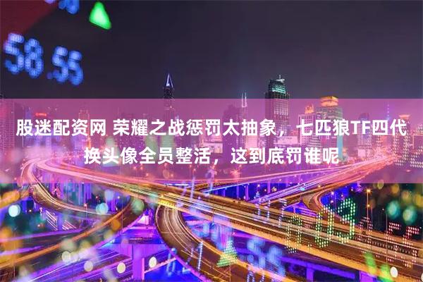 股迷配资网 荣耀之战惩罚太抽象，七匹狼TF四代换头像全员整活，这到底罚谁呢