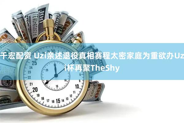 千宏配资 Uzi亲述退役真相赛程太密家庭为重欲办Uzi杯再聚TheShy