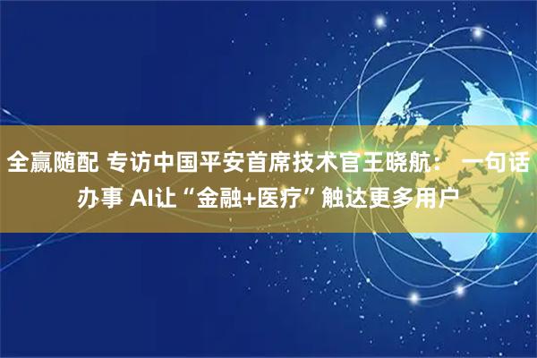 全赢随配 专访中国平安首席技术官王晓航： 一句话办事 AI让“金融+医疗”触达更多用户