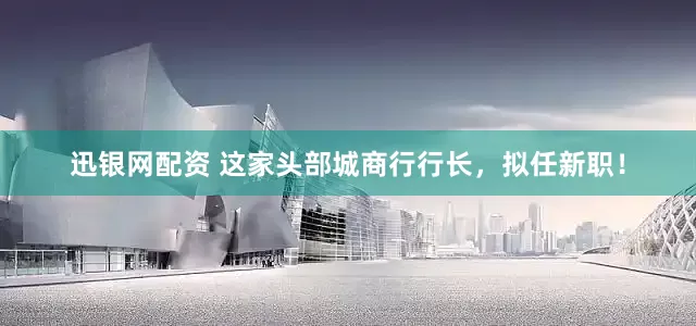 迅银网配资 这家头部城商行行长，拟任新职！