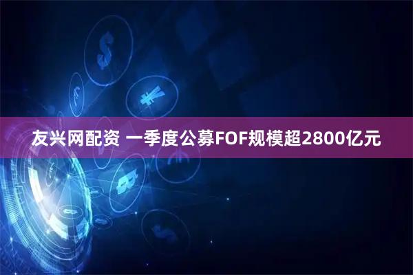 友兴网配资 一季度公募FOF规模超2800亿元