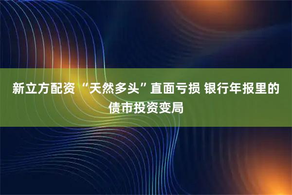 新立方配资 “天然多头”直面亏损 银行年报里的债市投资变局